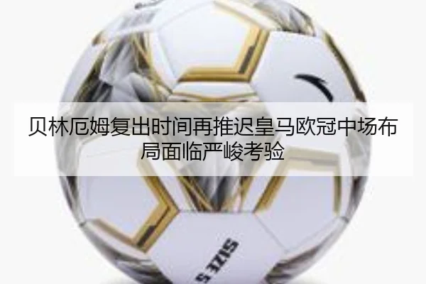贝林厄姆复出时间再推迟皇马欧冠中场布局面临严峻考验