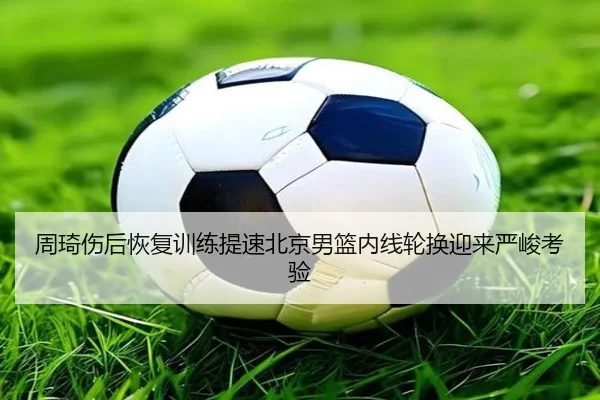 周琦伤后恢复训练提速北京男篮内线轮换迎来严峻考验